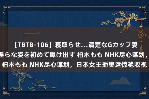 【TBTB-106】寝取らせ…清楚なGカップ妻が背徳感の快楽を知り淫らな姿を初めて曝け出す 柏木もも NHK尽心谋划，日本女主播奥运惊艳收视