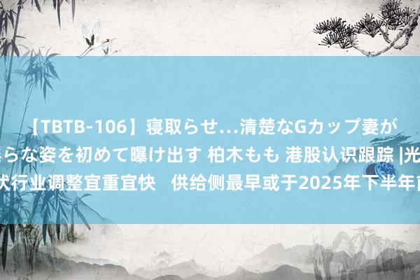 【TBTB-106】寝取らせ…清楚なGカップ妻が背徳感の快楽を知り淫らな姿を初めて曝け出す 柏木もも 港股认识跟踪 |光伏行业调整宜重宜快   供给侧最早或于2025年下半年前徐徐重构（附认识股）