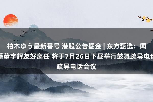 柏木ゆう最新番号 港股公告掘金 | 东方甄选：闻名主播董宇辉友好离任 将于7月26日下昼举行鼓舞疏导电话会议