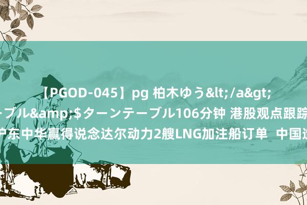 【PGOD-045】pg 柏木ゆう</a>2011-09-25ターンテーブル&$ターンテーブル106分钟 港股观点跟踪 |沪东中华赢得说念达尔动力2艘LNG加注船订单  中国造船业保捏群众杰出（附观点股）