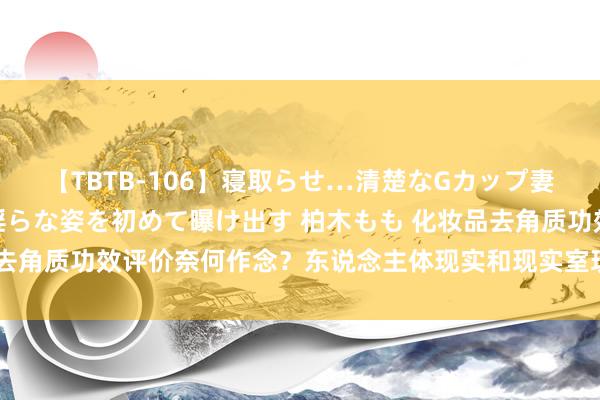 【TBTB-106】寝取らせ…清楚なGカップ妻が背徳感の快楽を知り淫らな姿を初めて曝け出す 柏木もも 化妆品去角质功效评价奈何作念？东说念主体现实和现实室现实两大评价技巧