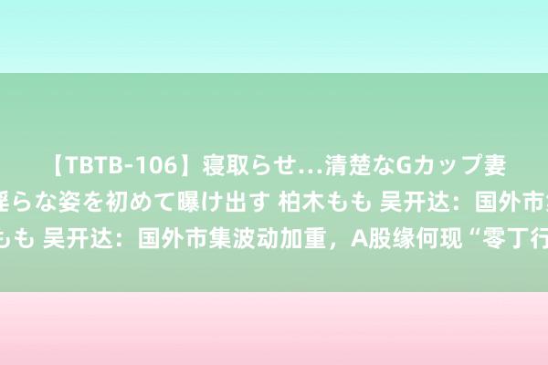 【TBTB-106】寝取らせ…清楚なGカップ妻が背徳感の快楽を知り淫らな姿を初めて曝け出す 柏木もも 吴开达：国外市集波动加重，A股缘何现“零丁行情”？