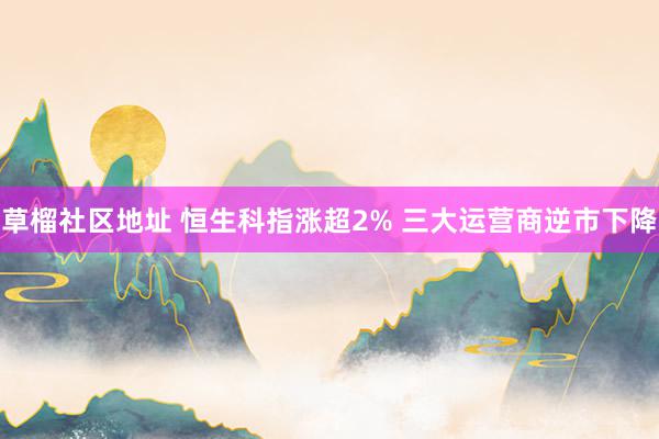 草榴社区地址 恒生科指涨超2% 三大运营商逆市下降