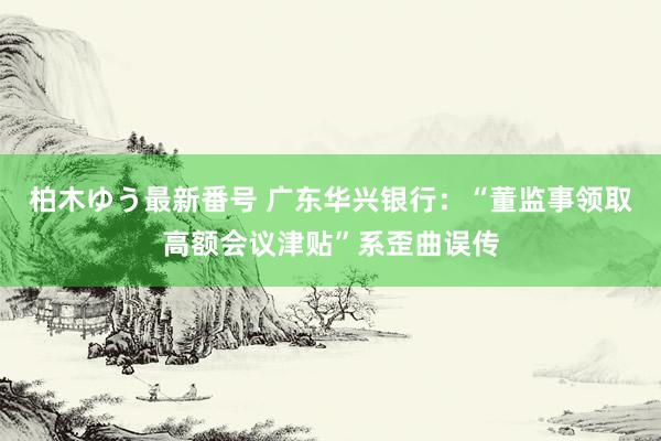 柏木ゆう最新番号 广东华兴银行：“董监事领取高额会议津贴”系歪曲误传