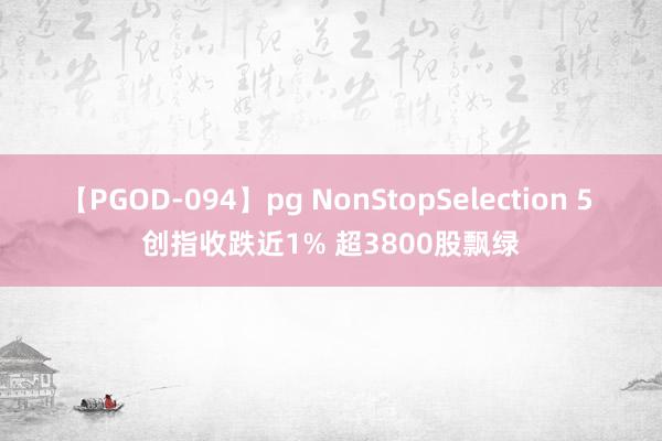 【PGOD-094】pg NonStopSelection 5 创指收跌近1% 超3800股飘绿