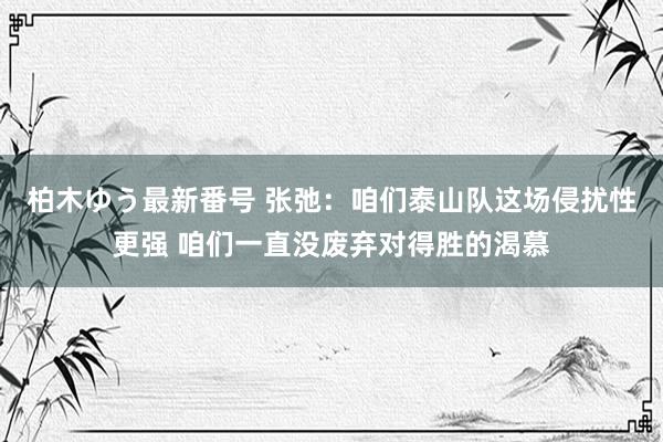 柏木ゆう最新番号 张弛：咱们泰山队这场侵扰性更强 咱们一直没废弃对得胜的渴慕