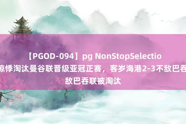 【PGOD-094】pg NonStopSelection 5 泰山惊悸淘汰曼谷联晋级亚冠正赛，客岁海港2-3不敌巴吞联被淘汰