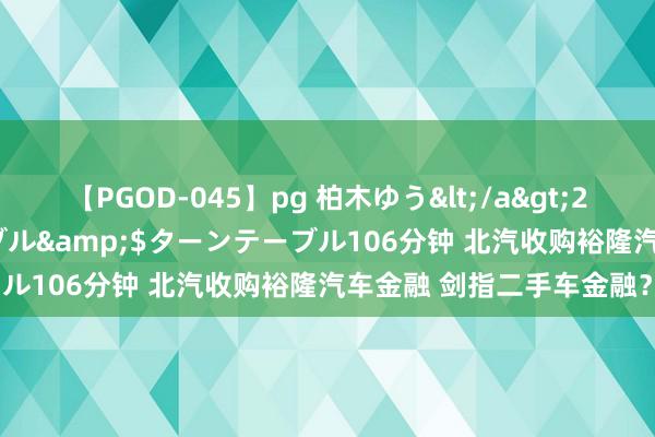 【PGOD-045】pg 柏木ゆう</a>2011-09-25ターンテーブル&$ターンテーブル106分钟 北汽收购裕隆汽车金融 剑指二手车金融？