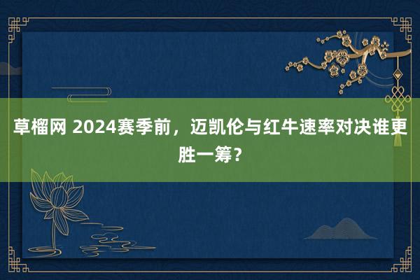 草榴网 2024赛季前，迈凯伦与红牛速率对决谁更胜一筹？