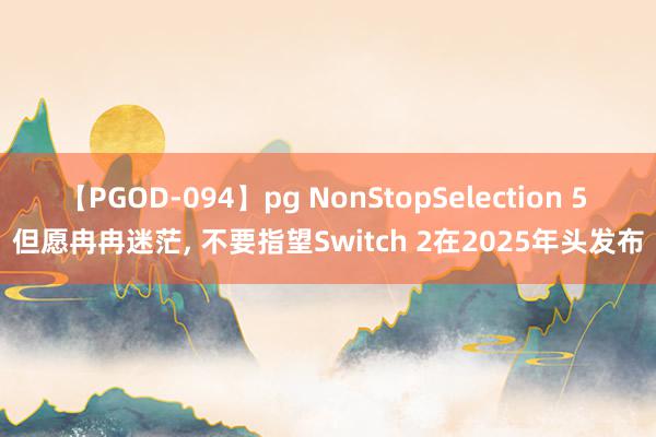 【PGOD-094】pg NonStopSelection 5 但愿冉冉迷茫, 不要指望Switch 2在2025年头发布