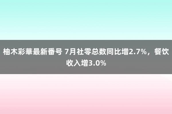 柚木彩華最新番号 7月社零总数同比增2.7%，餐饮收入增3.0%