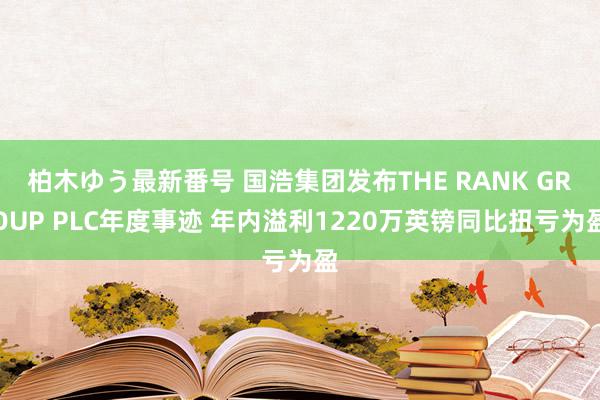 柏木ゆう最新番号 国浩集团发布THE RANK GROUP PLC年度事迹 年内溢利1220万英镑同比扭亏为盈