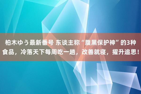 柏木ゆう最新番号 东谈主称“腹黑保护神”的3种食品，冷落天下每周吃一趟，改善就寝，擢升追思！