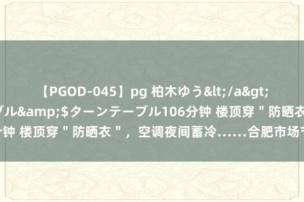 【PGOD-045】pg 柏木ゆう</a>2011-09-25ターンテーブル&$ターンテーブル106分钟 楼顶穿＂防晒衣＂，空调夜间蓄冷……合肥市场节能各显本领