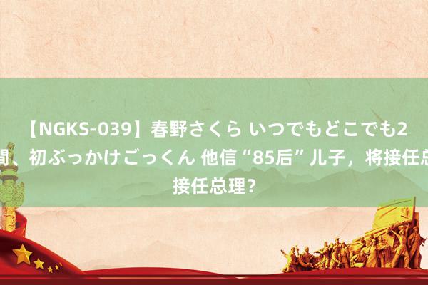 【NGKS-039】春野さくら いつでもどこでも24時間、初ぶっかけごっくん 他信“85后”儿子，将接任总理？