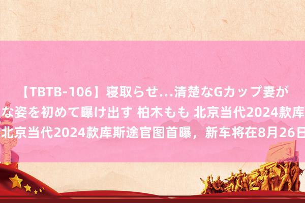 【TBTB-106】寝取らせ…清楚なGカップ妻が背徳感の快楽を知り淫らな姿を初めて曝け出す 柏木もも 北京当代2024款库斯途官图首曝，新车将在8月26日上市