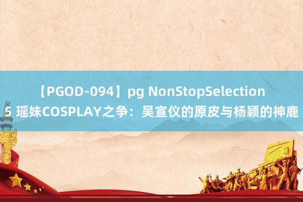 【PGOD-094】pg NonStopSelection 5 瑶妹COSPLAY之争：吴宣仪的原皮与杨颖的神鹿