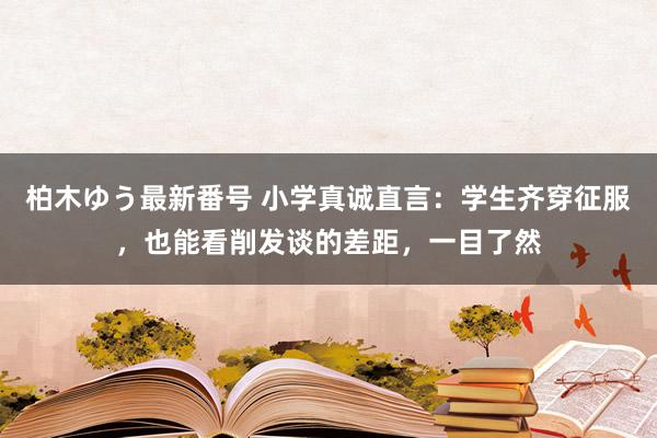 柏木ゆう最新番号 小学真诚直言：学生齐穿征服，也能看削发谈的差距，一目了然