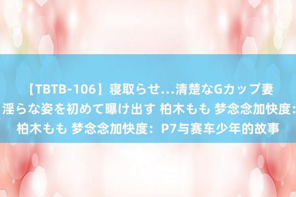 【TBTB-106】寝取らせ…清楚なGカップ妻が背徳感の快楽を知り淫らな姿を初めて曝け出す 柏木もも 梦念念加快度：P7与赛车少年的故事