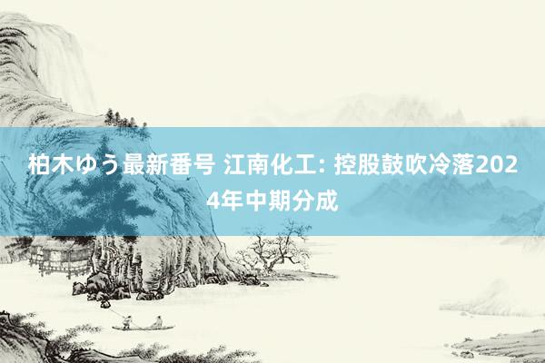 柏木ゆう最新番号 江南化工: 控股鼓吹冷落2024年中期分成