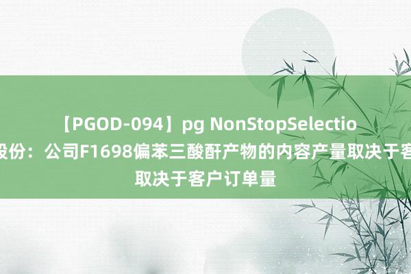 【PGOD-094】pg NonStopSelection 5 正丹股份：公司F1698偏苯三酸酐产物的内容产量取决于客户订单量