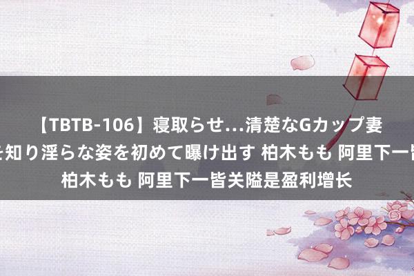 【TBTB-106】寝取らせ…清楚なGカップ妻が背徳感の快楽を知り淫らな姿を初めて曝け出す 柏木もも 阿里下一皆关隘是盈利增长