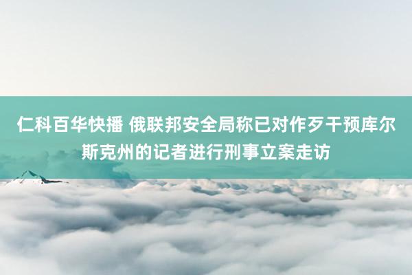 仁科百华快播 俄联邦安全局称已对作歹干预库尔斯克州的记者进行刑事立案走访