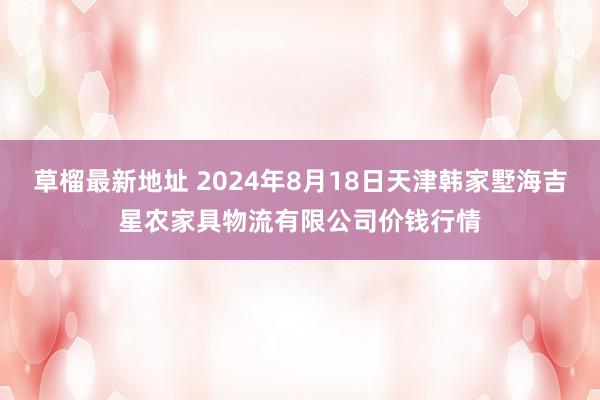 草榴最新地址 2024年8月18日天津韩家墅海吉星农家具物流有限公司价钱行情