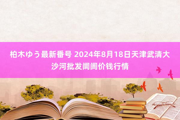 柏木ゆう最新番号 2024年8月18日天津武清大沙河批发阛阓价钱行情