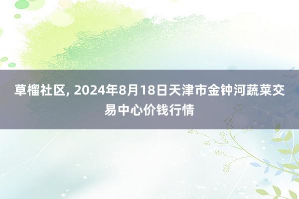 草榴社区, 2024年8月18日天津市金钟河蔬菜交易中心价钱行情