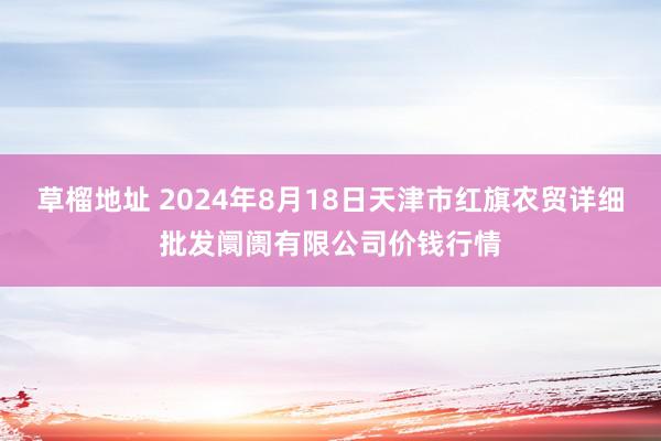 草榴地址 2024年8月18日天津市红旗农贸详细批发阛阓有限公司价钱行情