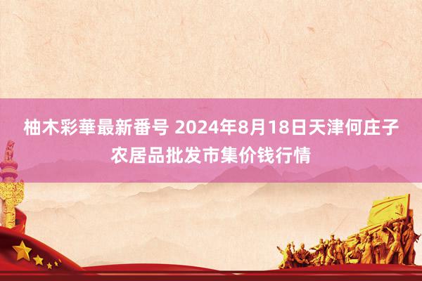 柚木彩華最新番号 2024年8月18日天津何庄子农居品批发市集价钱行情