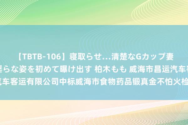 【TBTB-106】寝取らせ…清楚なGカップ妻が背徳感の快楽を知り淫らな姿を初めて曝け出す 柏木もも 威海市昌运汽车客运有限公司中标威海市食物药品锻真金不怕火检测筹议院班车租出条约