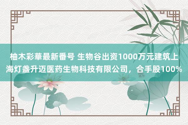 柚木彩華最新番号 生物谷出资1000万元建筑上海灯盏升迈医药生物科技有限公司，合手股100%