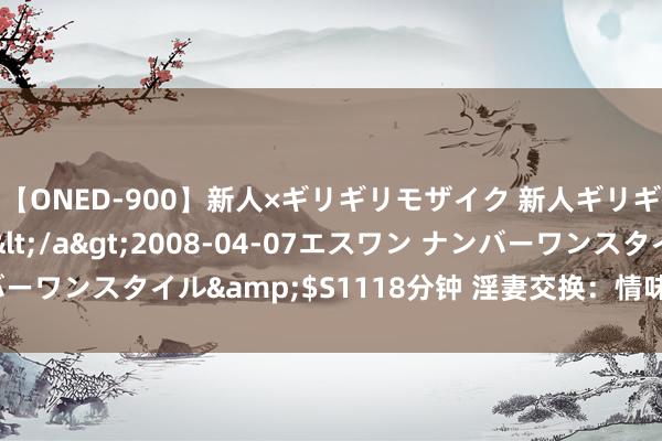 【ONED-900】新人×ギリギリモザイク 新人ギリギリモザイク Ami</a>2008-04-07エスワン ナンバーワンスタイル&$S1118分钟 淫妻交换：情味生存中的刺激体验