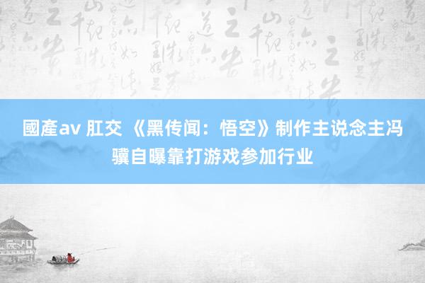 國產av 肛交 《黑传闻：悟空》制作主说念主冯骥自曝靠打游戏参加行业