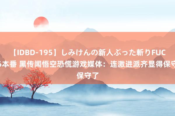 【IDBD-195】しみけんの新人ぶった斬りFUCK 6本番 黑传闻悟空恐慌游戏媒体：连激进派齐显得保守了