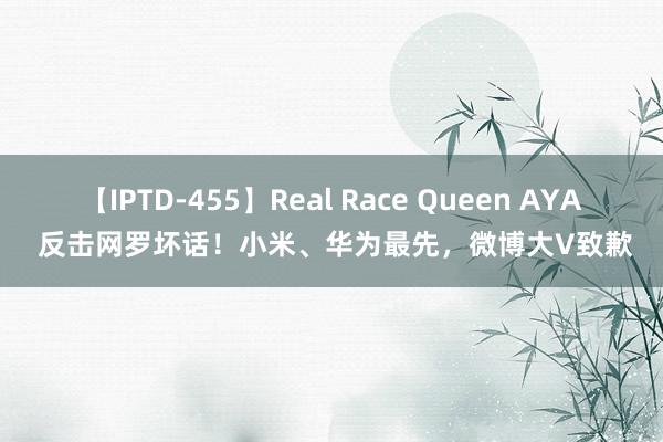 【IPTD-455】Real Race Queen AYA 反击网罗坏话！小米、华为最先，微博大V致歉