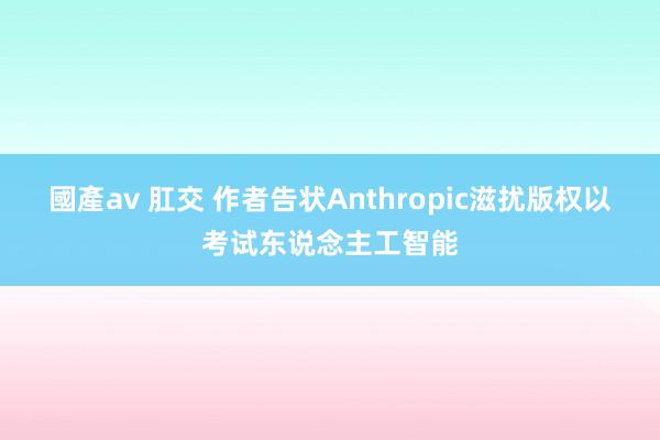 國產av 肛交 作者告状Anthropic滋扰版权以考试东说念主工智能