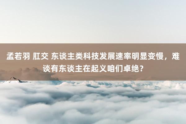 孟若羽 肛交 东谈主类科技发展速率明显变慢，难谈有东谈主在起义咱们卓绝？