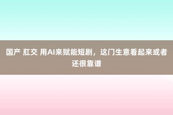 国产 肛交 用AI来赋能短剧，这门生意看起来或者还很靠谱