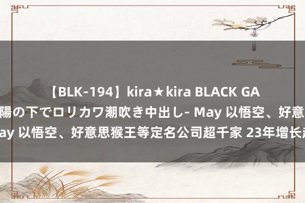 【BLK-194】kira★kira BLACK GAL 黒ギャル青姦露出-灼熱太陽の下でロリカワ潮吹き中出し- May 以悟空、好意思猴王等定名公司超千家 23年增长超50%