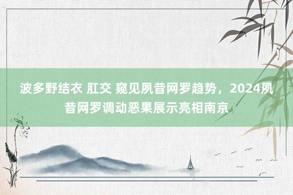 波多野结衣 肛交 窥见夙昔网罗趋势，2024夙昔网罗调动恶果展示亮相南京