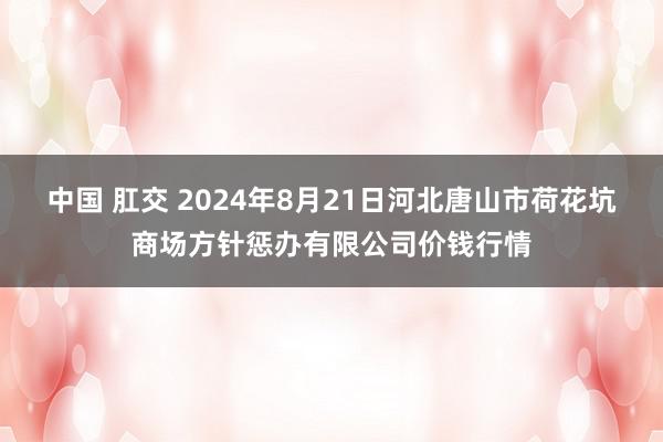 中国 肛交 2024年8月21日河北唐山市荷花坑商场方针惩办有限公司价钱行情