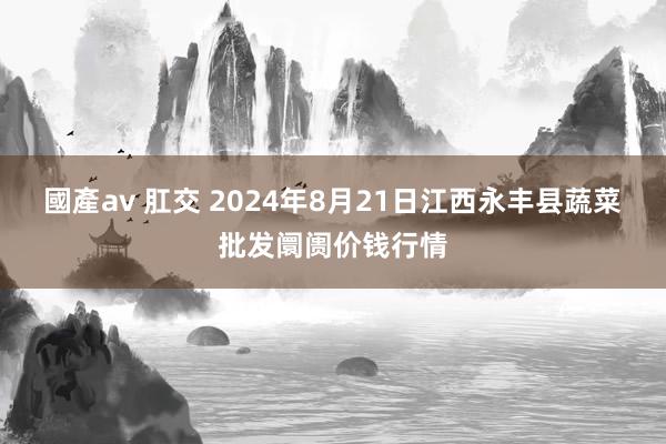 國產av 肛交 2024年8月21日江西永丰县蔬菜批发阛阓价钱行情