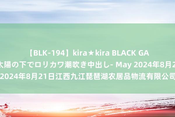 【BLK-194】kira★kira BLACK GAL 黒ギャル青姦露出-灼熱太陽の下でロリカワ潮吹き中出し- May 2024年8月21日江西九江琵琶湖农居品物流有限公司价钱行情