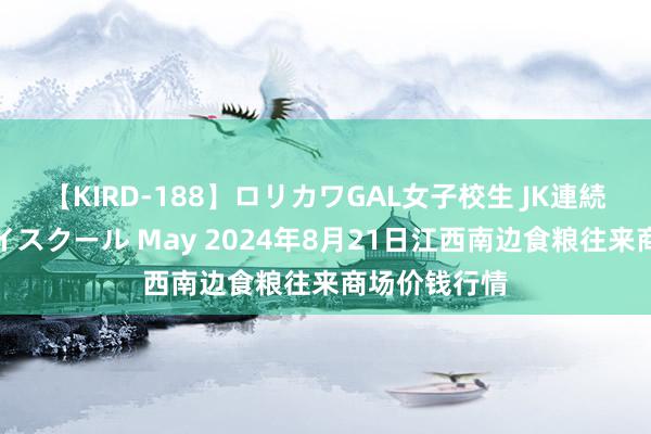 【KIRD-188】ロリカワGAL女子校生 JK連続一撃顔射ハイスクール May 2024年8月21日江西南边食粮往来商场价钱行情