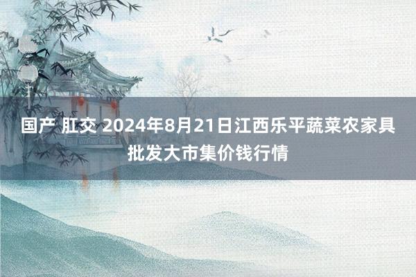 国产 肛交 2024年8月21日江西乐平蔬菜农家具批发大市集价钱行情