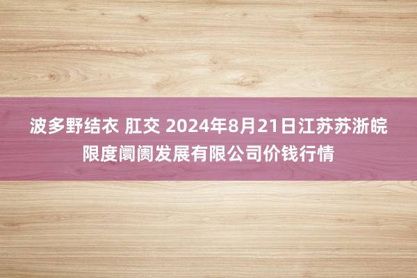 波多野结衣 肛交 2024年8月21日江苏苏浙皖限度阛阓发展有限公司价钱行情