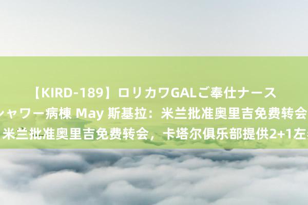 【KIRD-189】ロリカワGALご奉仕ナース 大量ぶっかけザーメンシャワー病棟 May 斯基拉：米兰批准奥里吉免费转会，卡塔尔俱乐部提供2+1左券